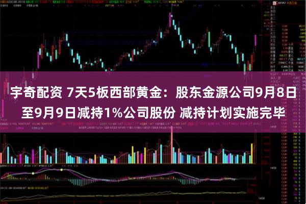 宇奇配资 7天5板西部黄金：股东金源公司9月8日至9月9日减持1%公司股份 减持计划实施完毕
