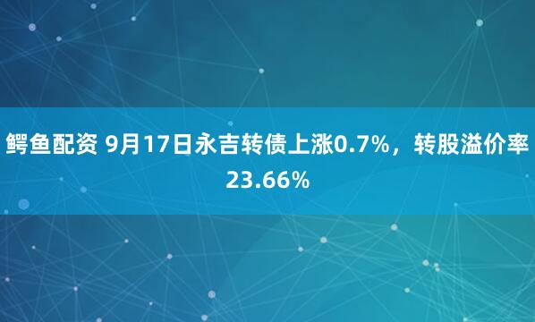 鳄鱼配资 9月17日永吉转债上涨0.7%，转股溢价率23.66%