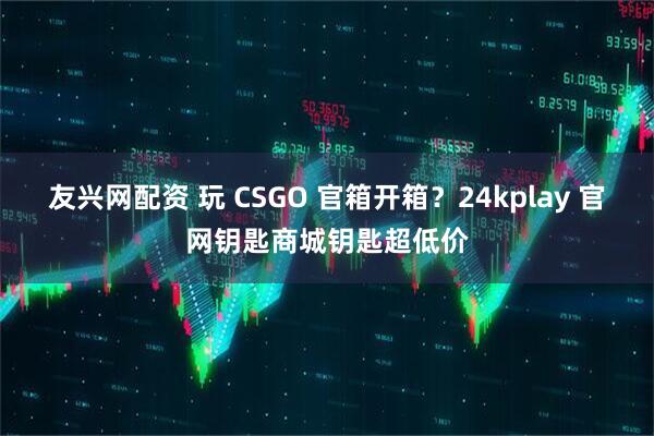 友兴网配资 玩 CSGO 官箱开箱？24kplay 官网钥匙商城钥匙超低价