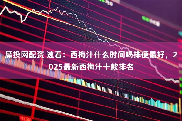 魔投网配资 速看：西梅汁什么时间喝排便最好，2025最新西梅汁十款排名