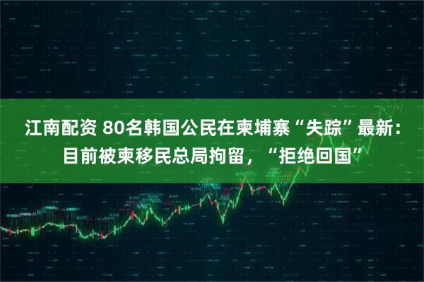 江南配资 80名韩国公民在柬埔寨“失踪”最新：目前被柬移民总局拘留，“拒绝回国”