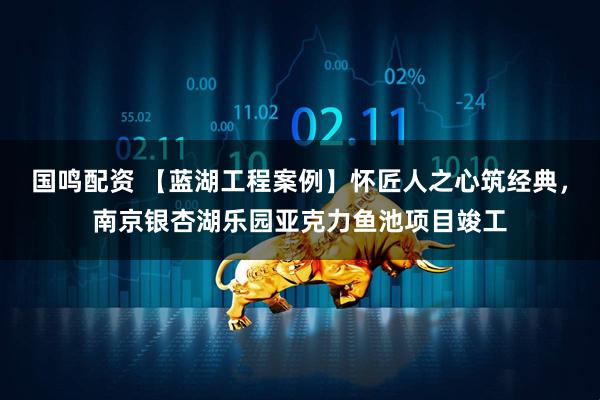国鸣配资 【蓝湖工程案例】怀匠人之心筑经典，南京银杏湖乐园亚克力鱼池项目竣工