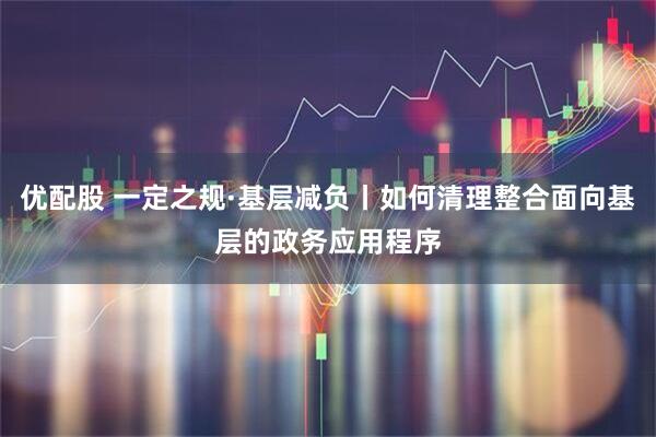 优配股 一定之规·基层减负丨如何清理整合面向基层的政务应用程序