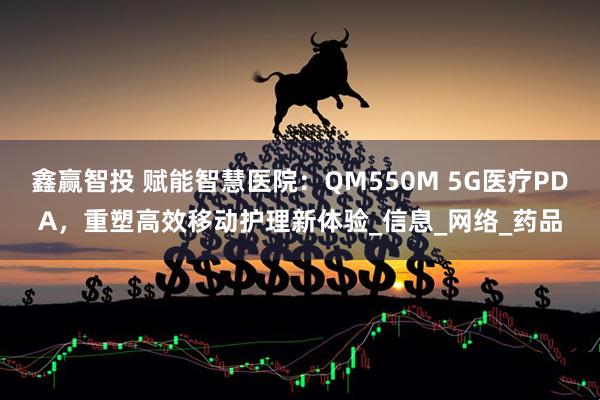 鑫赢智投 赋能智慧医院：QM550M 5G医疗PDA，重塑高效移动护理新体验_信息_网络_药品