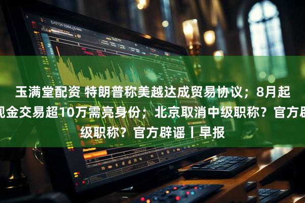 玉满堂配资 特朗普称美越达成贸易协议；8月起黄金珠宝现金交易超10万需亮身份；北京取消中级职称？官方辟谣丨早报