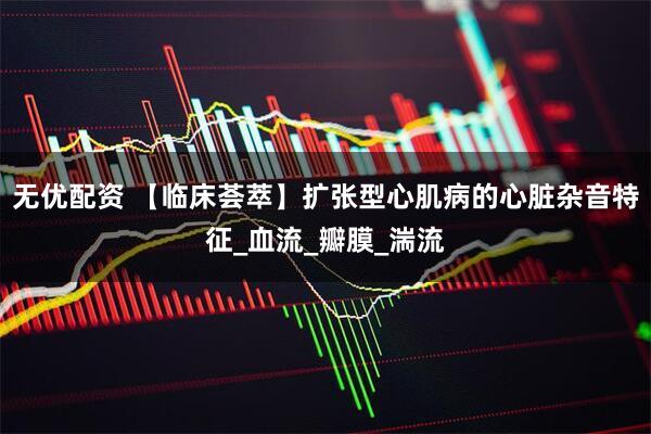 无优配资 【临床荟萃】扩张型心肌病的心脏杂音特征_血流_瓣膜_湍流