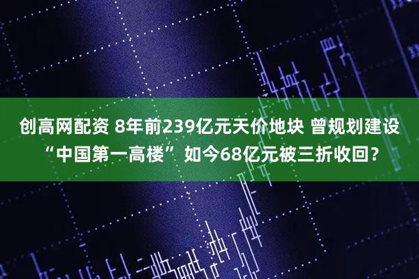 创高网配资 8年前239亿元天价地块 曾规划建设“中国第一高楼” 如今68亿元被三折收回？