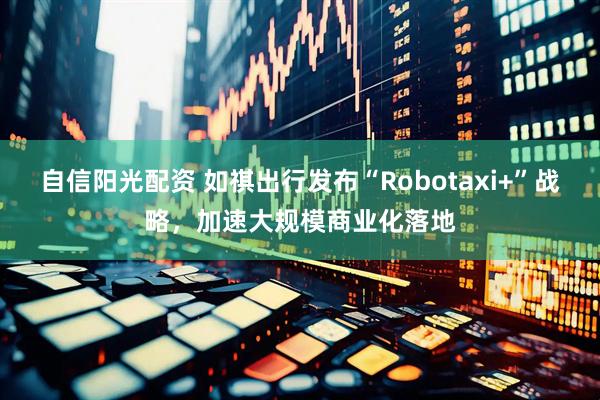 自信阳光配资 如祺出行发布“Robotaxi+”战略，加速大规模商业化落地