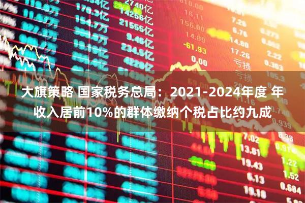 大旗策略 国家税务总局：2021-2024年度 年收入居前10%的群体缴纳个税占比约九成