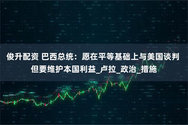 俊升配资 巴西总统：愿在平等基础上与美国谈判 但要维护本国利益_卢拉_政治_措施