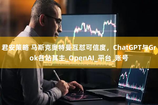 君安策略 马斯克奥特曼互怼可信度，ChatGPT与Grok各站其主_OpenAI_平台_账号