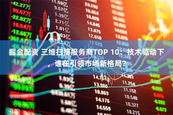 掘金配资 三维扫描服务商TOP 10：技术驱动下，谁在引领市场新格局？