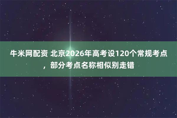 牛米网配资 北京2026年高考设120个常规考点，部分考点名称相似别走错