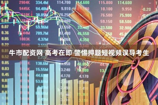 牛市配资网 高考在即 警惕押题短视频误导考生