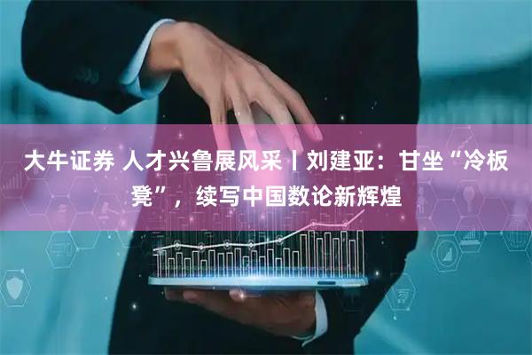 大牛证券 人才兴鲁展风采丨刘建亚：甘坐“冷板凳”，续写中国数论新辉煌